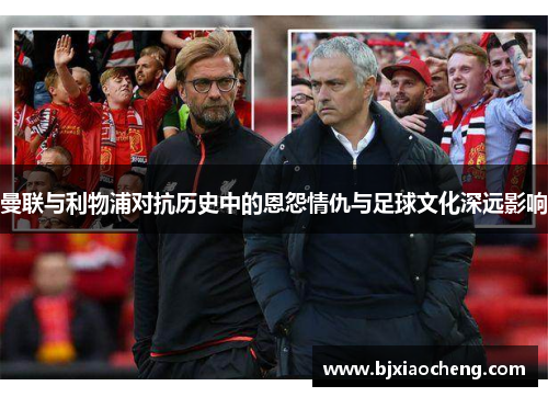 曼联与利物浦对抗历史中的恩怨情仇与足球文化深远影响