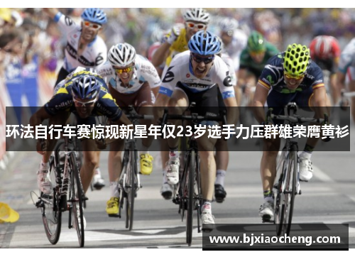 环法自行车赛惊现新星年仅23岁选手力压群雄荣膺黄衫
