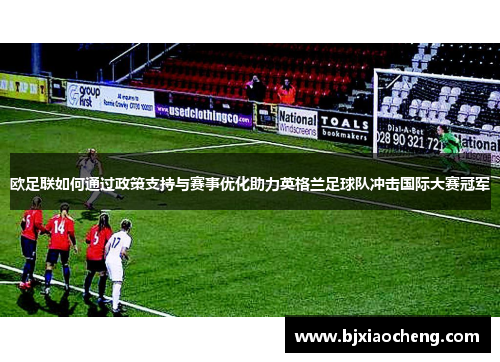欧足联如何通过政策支持与赛事优化助力英格兰足球队冲击国际大赛冠军 欧足联如何通过政策支持与赛事优化助力英格兰足球队冲击国际大赛冠军