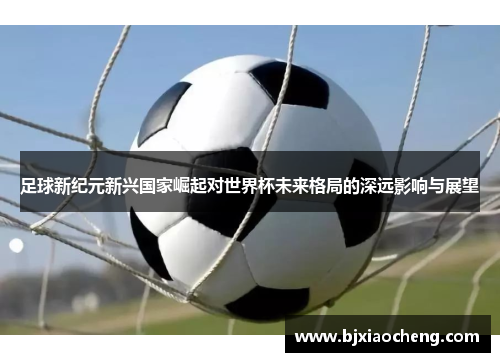 足球新纪元新兴国家崛起对世界杯未来格局的深远影响与展望