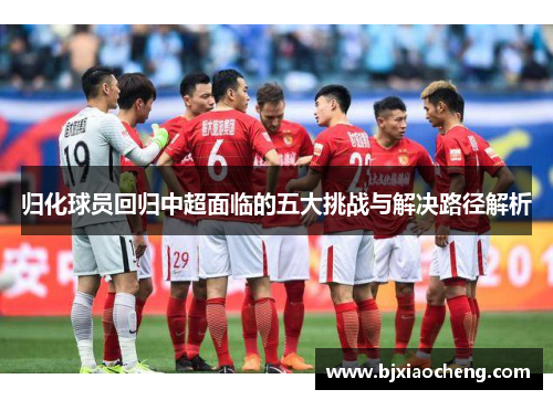 归化球员回归中超面临的五大挑战与解决路径解析 归化球员回归中超面临的五大挑战与解决路径解析